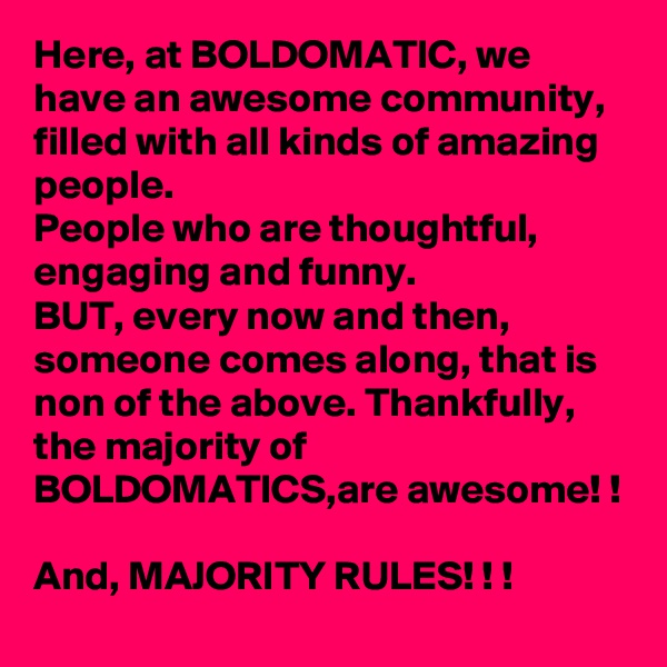 Here, at BOLDOMATIC, we have an awesome community, filled with all kinds of amazing people. 
People who are thoughtful, engaging and funny. 
BUT, every now and then, someone comes along, that is non of the above. Thankfully, the majority of BOLDOMATICS,are awesome! !
  
And, MAJORITY RULES! ! ! 