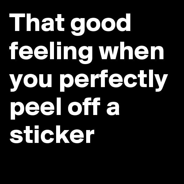 That good feeling when you perfectly peel off a sticker