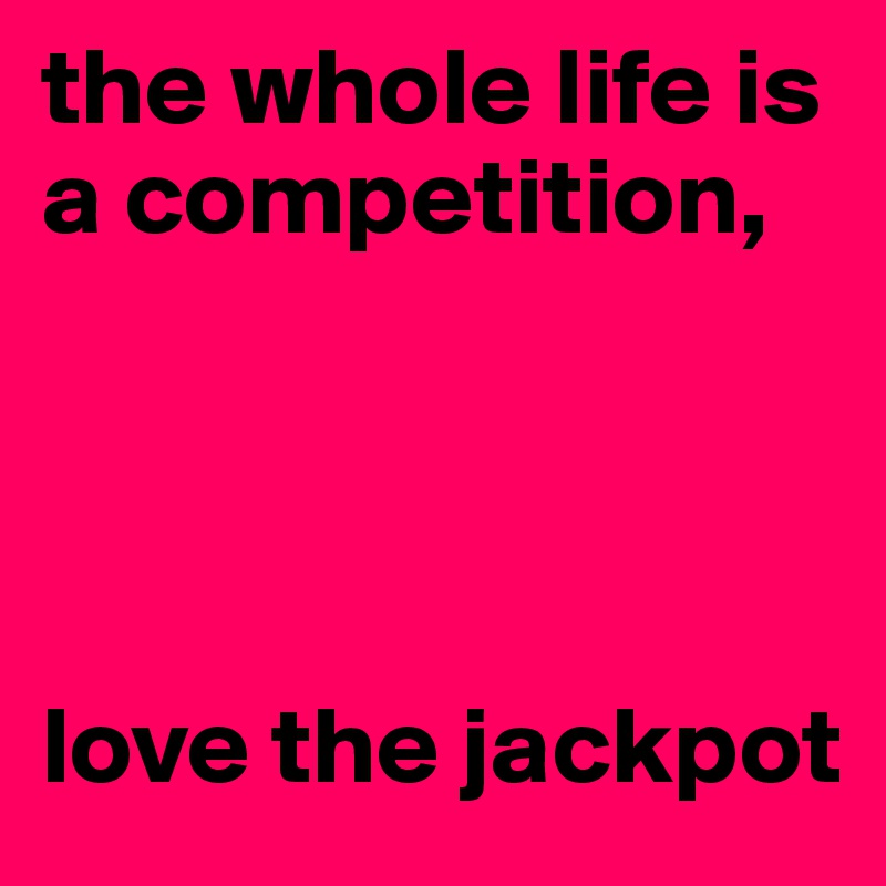 the whole life is       a competition,




love the jackpot