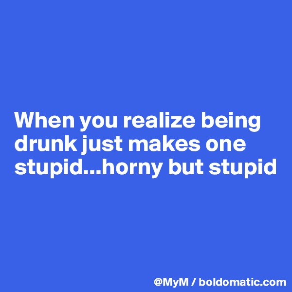 



When you realize being drunk just makes one stupid...horny but stupid



