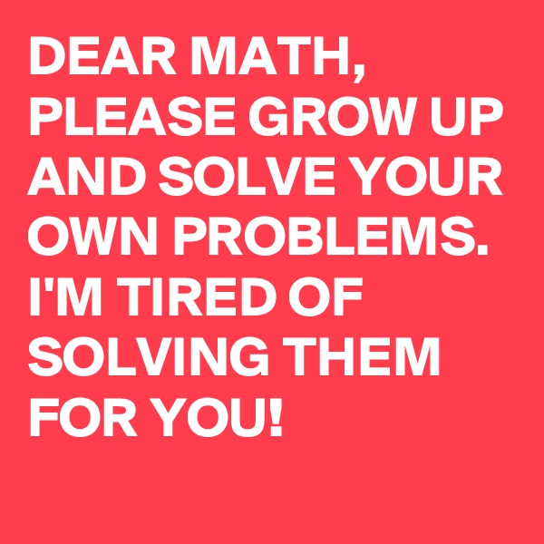 DEAR MATH, PLEASE GROW UP AND SOLVE YOUR OWN PROBLEMS. I'M TIRED OF SOLVING THEM FOR YOU!