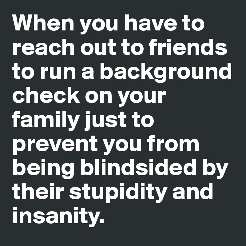 When you have to reach out to friends to run a background check on your family just to prevent you from being blindsided by their stupidity and insanity. 