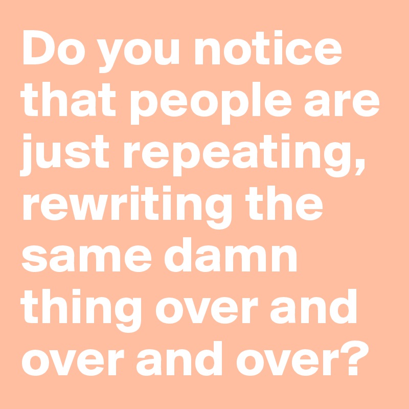 Do you notice that people are just repeating, rewriting the same damn ...