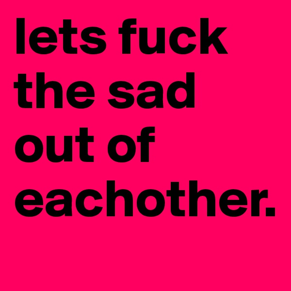 lets fuck the sad out of eachother.