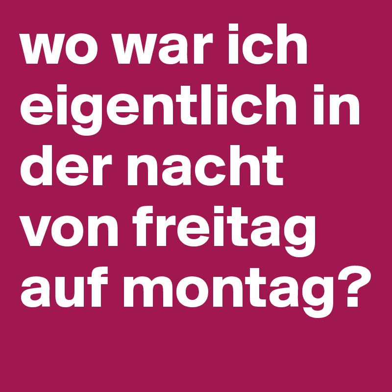 wo war ich eigentlich in der nacht von freitag auf montag?