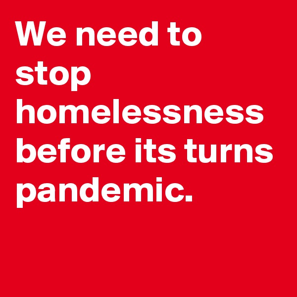 We need to stop homelessness
before its turns pandemic.

