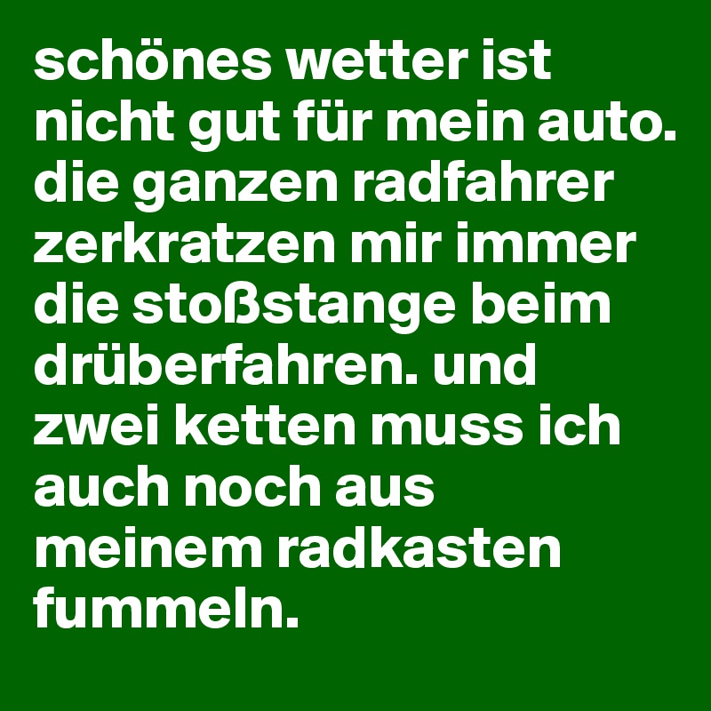 schönes wetter ist nicht gut für mein auto. 
die ganzen radfahrer zerkratzen mir immer die stoßstange beim drüberfahren. und zwei ketten muss ich auch noch aus meinem radkasten fummeln.