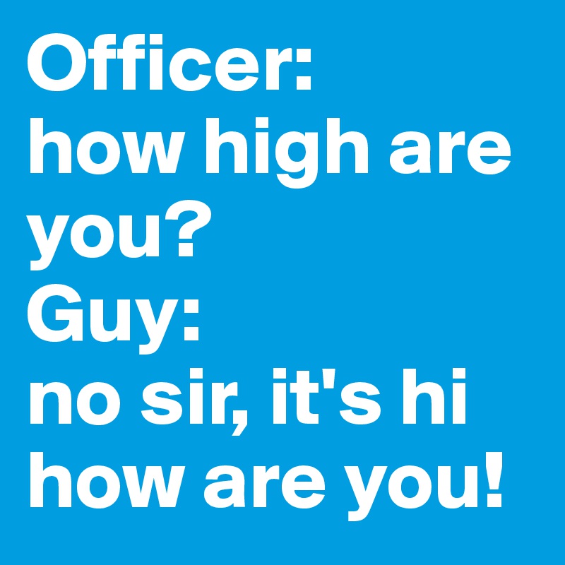 Officer: 
how high are you?
Guy: 
no sir, it's hi how are you! 