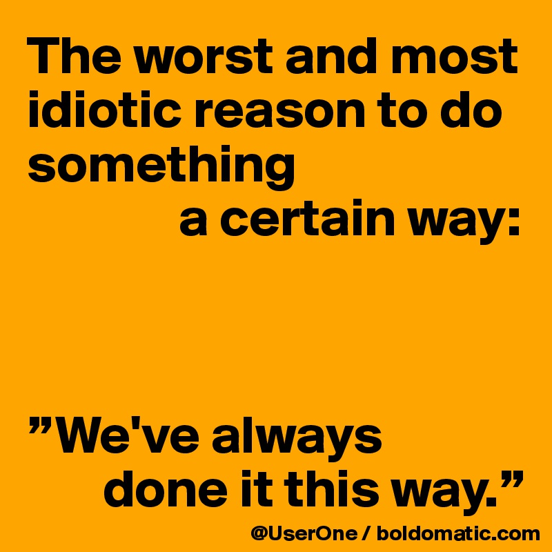 The worst and most idiotic reason to do something 
              a certain way:



”We've always 
       done it this way.”