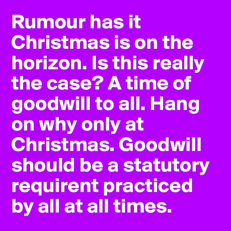 Rumour has it Christmas is on the horizon. Is this really the case? A time of goodwill to all. Hang on why only at Christmas. Goodwill should be a statutory requirent practiced by all at all times. 
