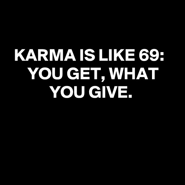 

KARMA IS LIKE 69: 
YOU GET, WHAT YOU GIVE.



