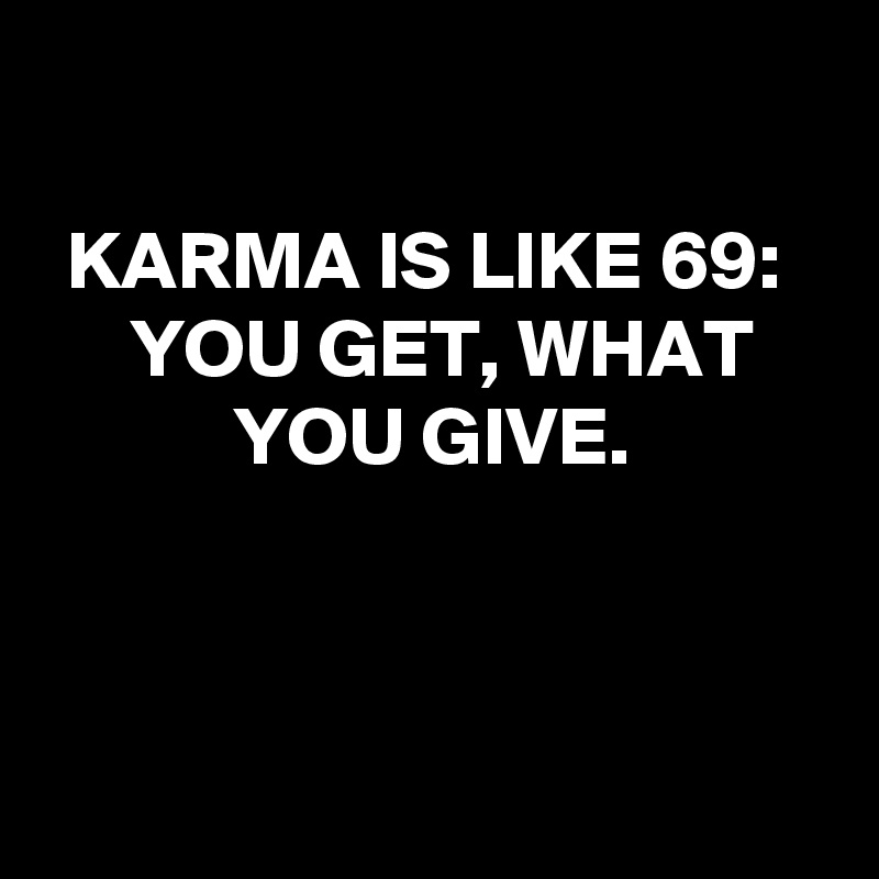 

KARMA IS LIKE 69: 
YOU GET, WHAT YOU GIVE.



