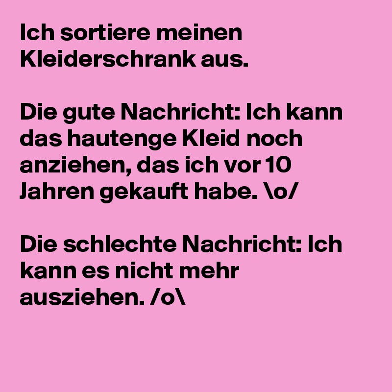 Ich sortiere meinen Kleiderschrank aus.

Die gute Nachricht: Ich kann das hautenge Kleid noch anziehen, das ich vor 10 Jahren gekauft habe. \o/

Die schlechte Nachricht: Ich kann es nicht mehr ausziehen. /o\