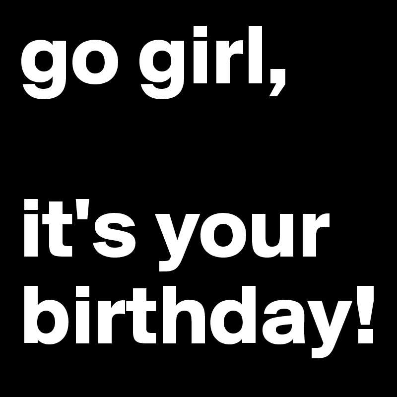 go girl,

it's your birthday!