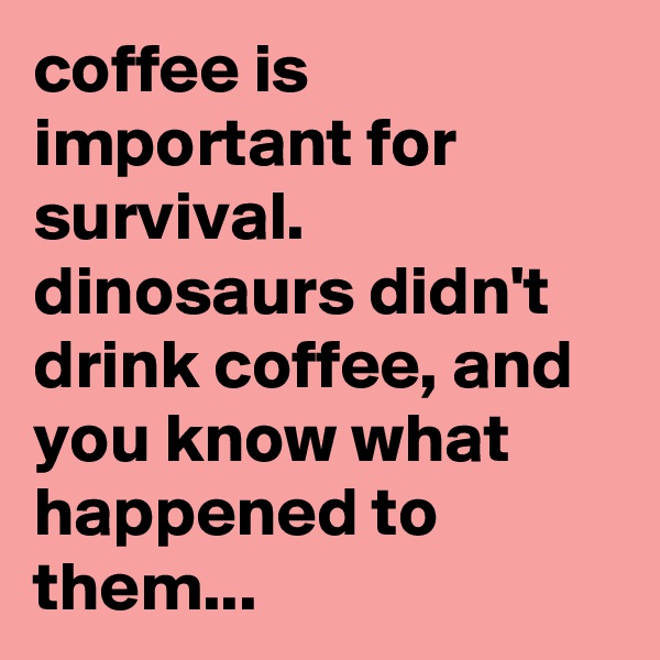 coffee is important for survival. 
dinosaurs didn't drink coffee, and you know what happened to them...