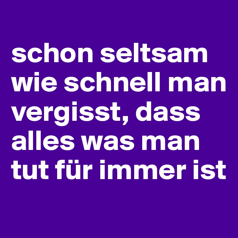 
schon seltsam wie schnell man vergisst, dass alles was man tut für immer ist
