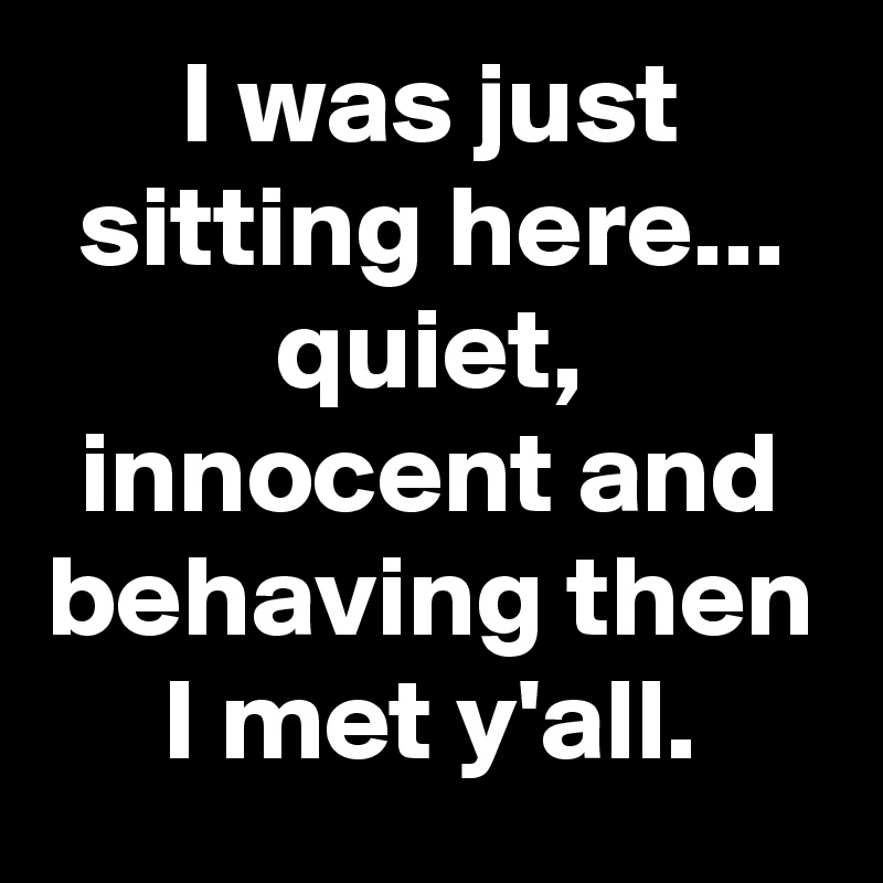 I was just sitting here... quiet, innocent and behaving then I met y'all.