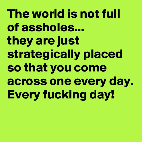 The world is not full of assholes...
they are just strategically placed so that you come across one every day.
Every fucking day!

