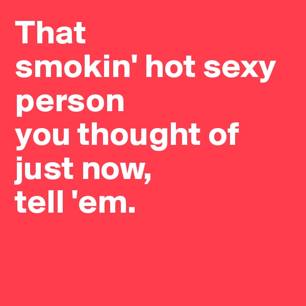 That
smokin' hot sexy person
you thought of
just now,
tell 'em.

