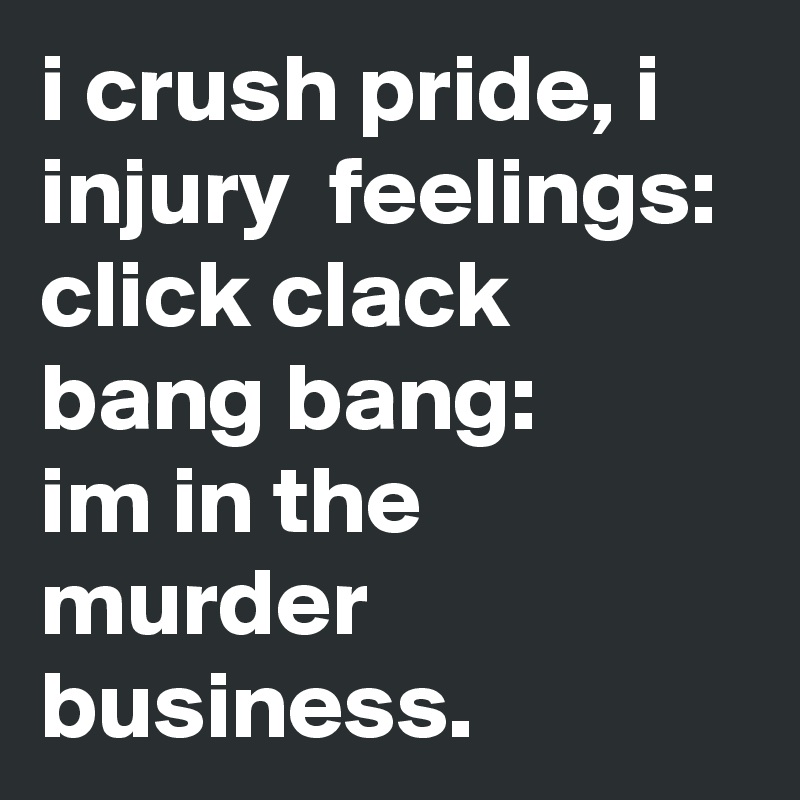 i crush pride, i injury  feelings:
click clack bang bang:
im in the murder business. 