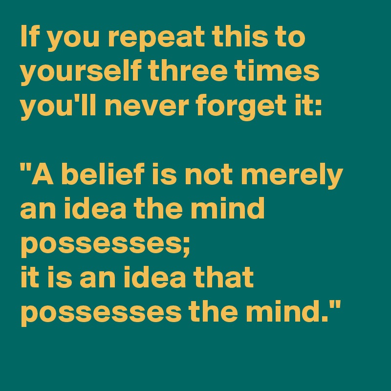 If you repeat this to yourself three times you'll never forget it:
 
"A belief is not merely an idea the mind possesses; 
it is an idea that 
possesses the mind."
