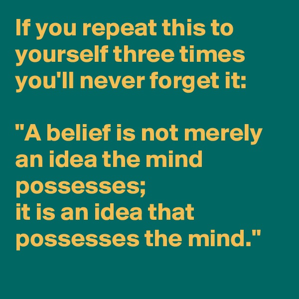 If you repeat this to yourself three times you'll never forget it:
 
"A belief is not merely an idea the mind possesses; 
it is an idea that 
possesses the mind."
