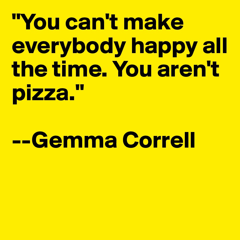 "You can't make everybody happy all the time. You aren't pizza." 

--Gemma Correll



