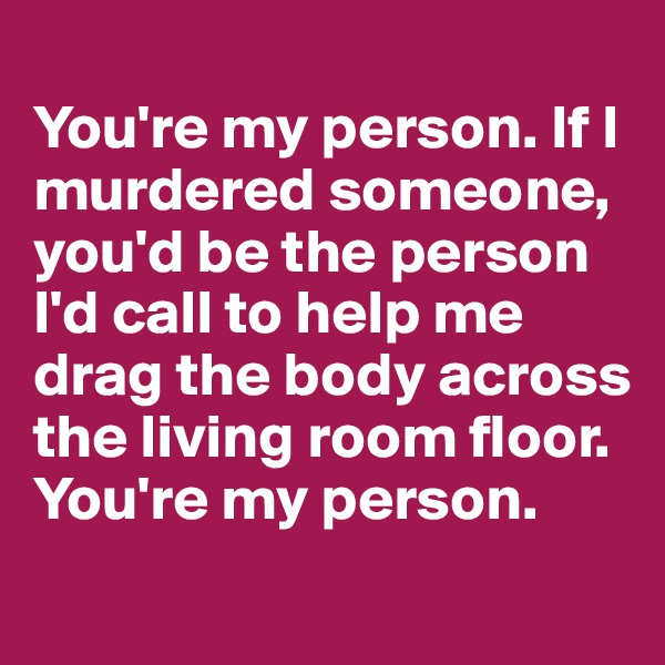 
You're my person. If I murdered someone, you'd be the person I'd call to help me drag the body across the living room floor. You're my person.
