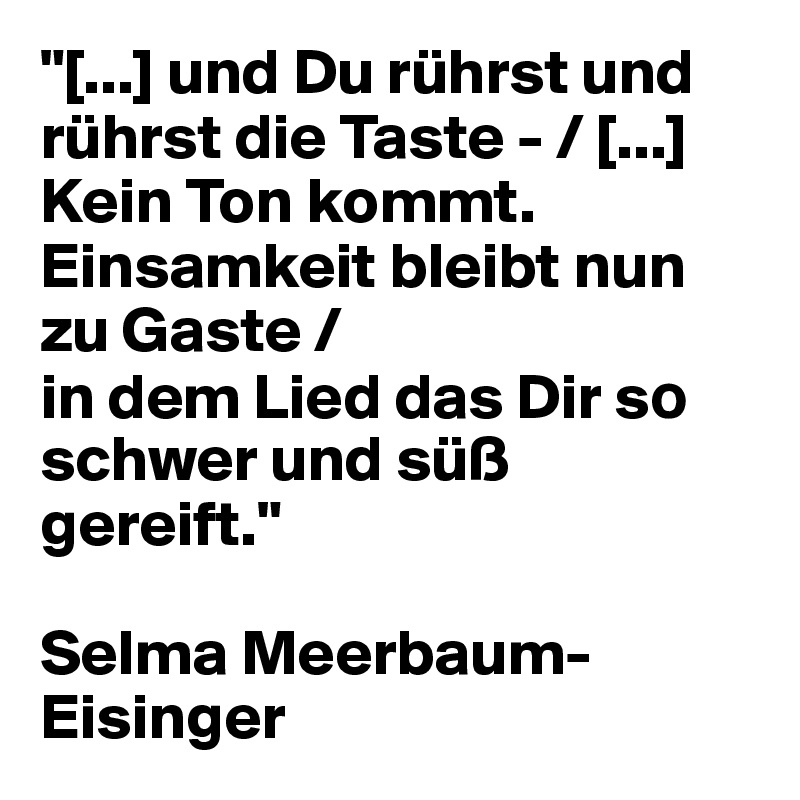 "[...] und Du rührst und rührst die Taste - / [...] Kein Ton kommt. Einsamkeit bleibt nun zu Gaste /
in dem Lied das Dir s? schwer und süß gereift."

Selma Meerbaum-Eisinger
