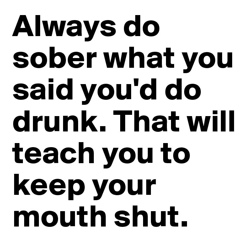 Always do sober what you said you'd do drunk. That will teach you to keep your mouth shut.