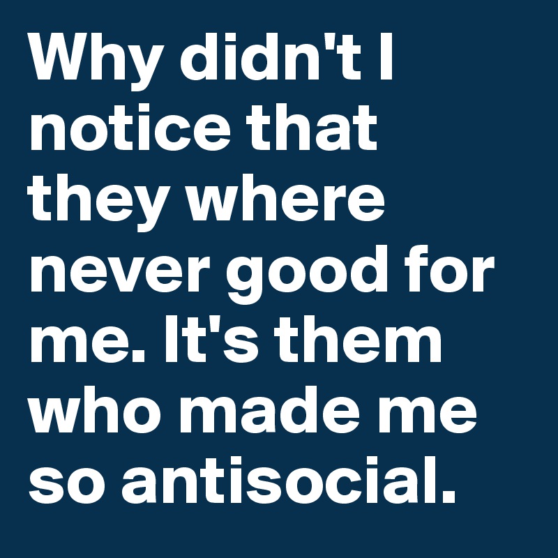Why didn't I notice that they where never good for me. It's them who made me so antisocial.