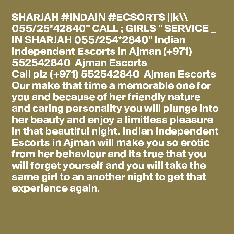 SHARJAH #INDAIN #ECSORTS ||k\\ 055/25*42840" CALL ; GIRLS " SERVICE _ IN SHARJAH 055/254*2840" Indian Independent Escorts in Ajman (+971) 552542840  Ajman Escorts
Call plz (+971) 552542840  Ajman Escorts Our make that time a memorable one for you and because of her friendly nature and caring personality you will plunge into her beauty and enjoy a limitless pleasure in that beautiful night. Indian Independent Escorts in Ajman will make you so erotic from her behaviour and its true that you will forget yourself and you will take the same girl to an another night to get that experience again.
