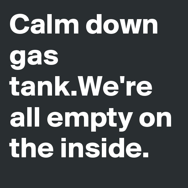 Calm down gas tank.We're all empty on the inside.