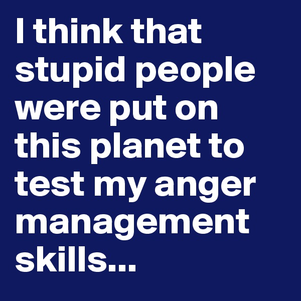 I think that stupid people were put on this planet to test my anger management skills...