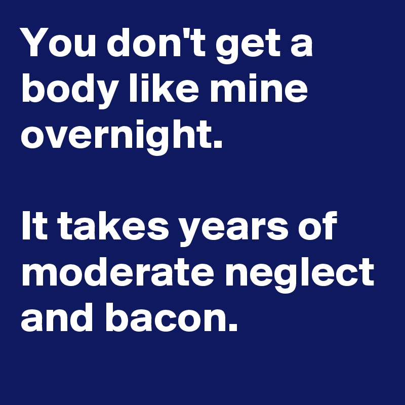 You don't get a body like mine overnight.

It takes years of moderate neglect and bacon.
