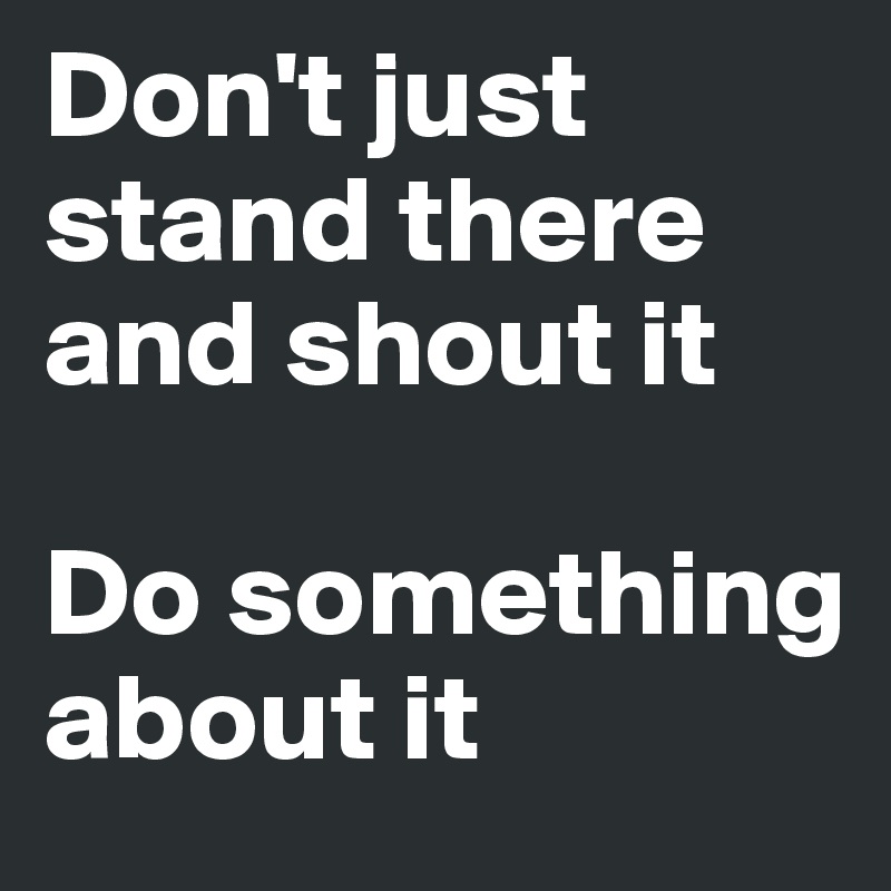 Don't just stand there and shout it

Do something about it