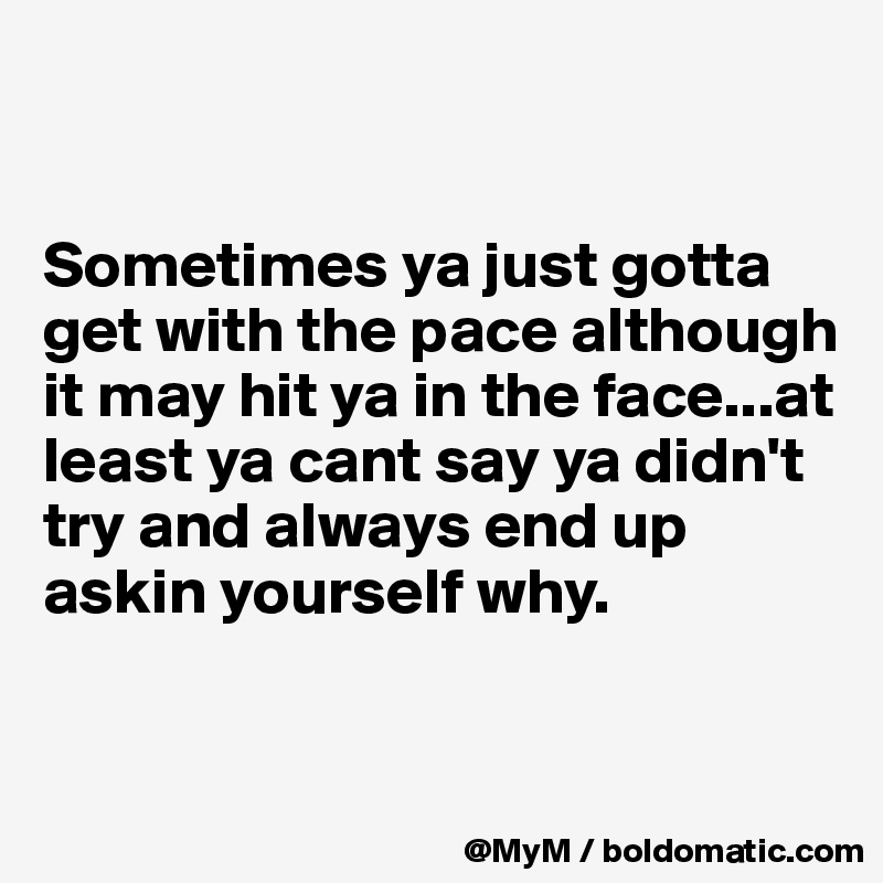 


Sometimes ya just gotta get with the pace although it may hit ya in the face...at least ya cant say ya didn't try and always end up askin yourself why.


