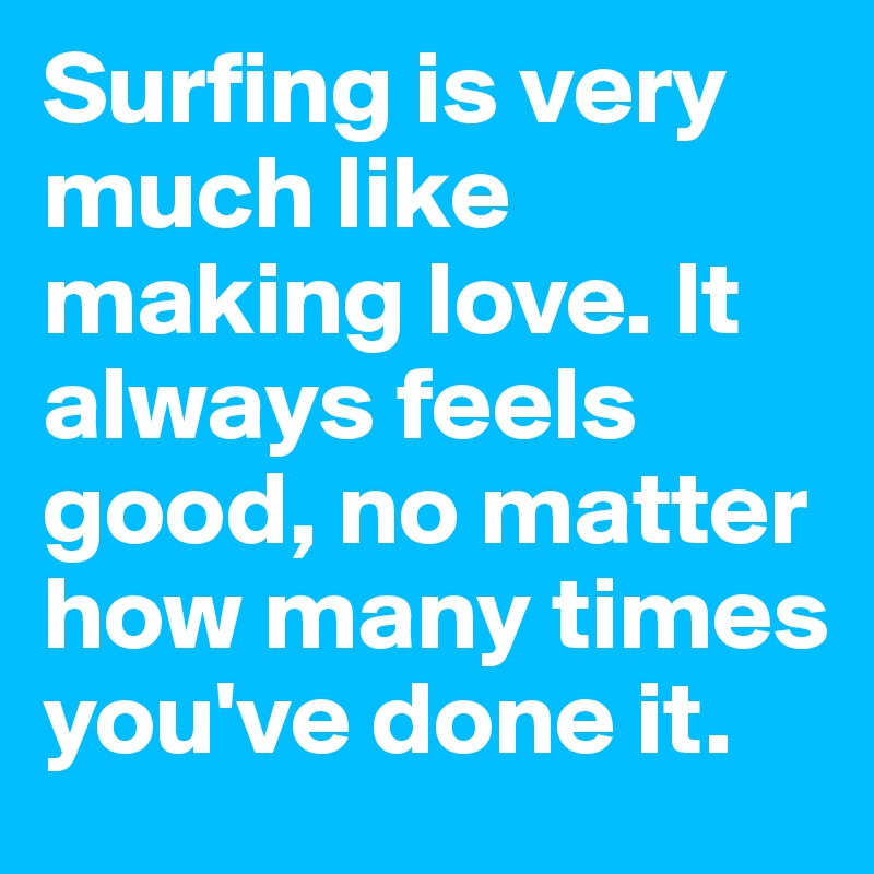 Surfing is very much like making love. It always feels good, no matter how many times you've done it.