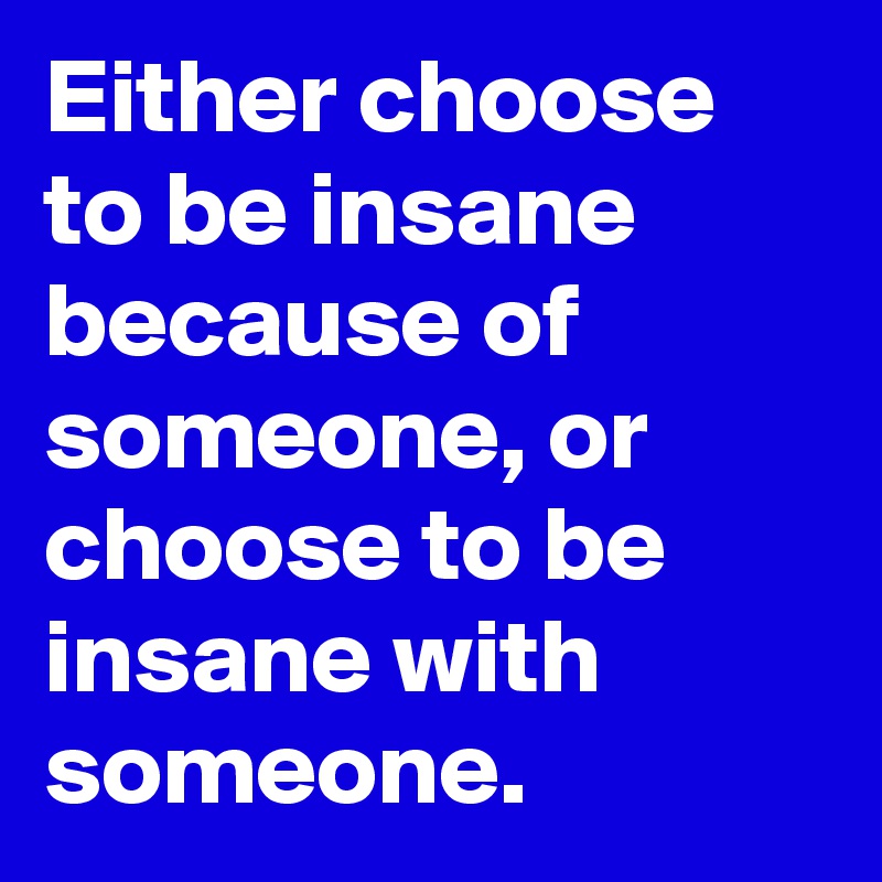 Either choose to be insane because of someone, or choose to be insane with someone.