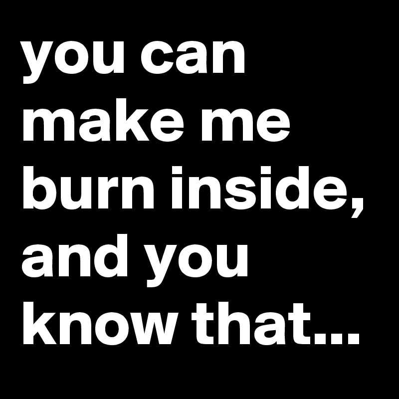 you can make me burn inside, and you know that... 