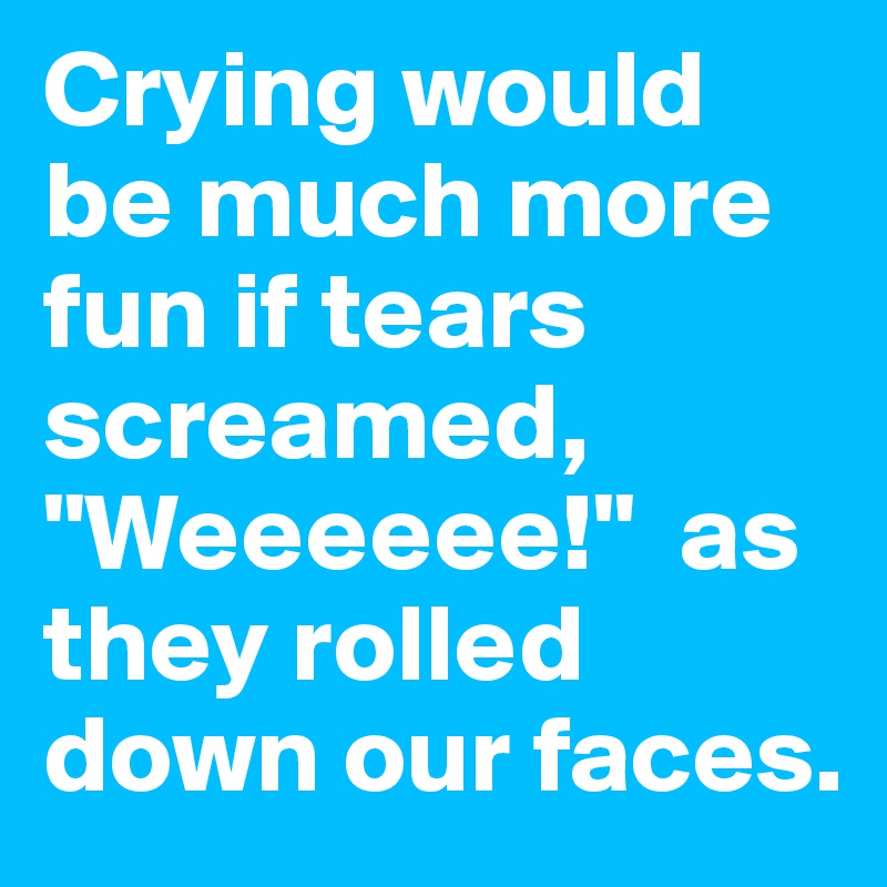 Crying would be much more fun if tears screamed, "Weeeeee!"  as they rolled down our faces.