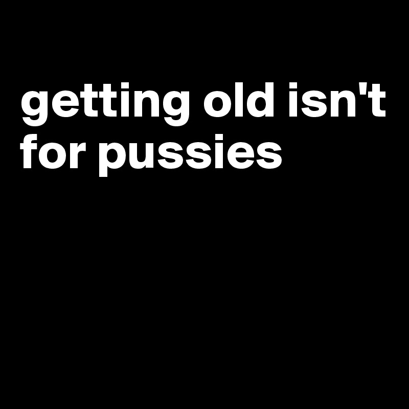 
getting old isn't for pussies



