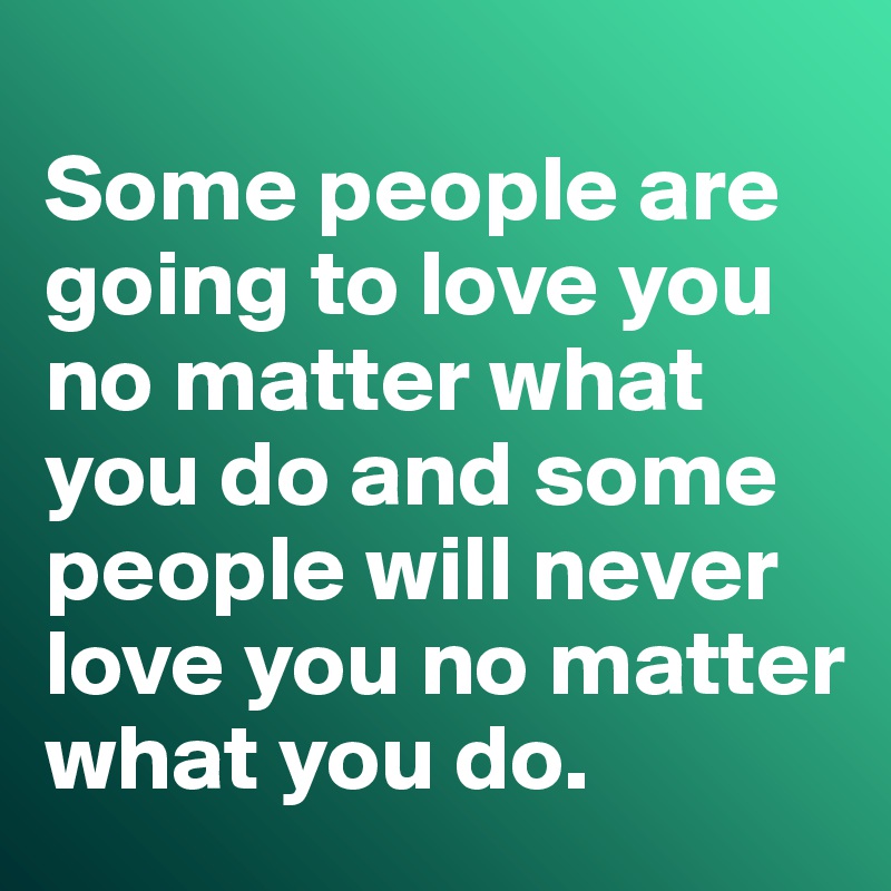 
Some people are going to love you no matter what you do and some people will never love you no matter what you do. 