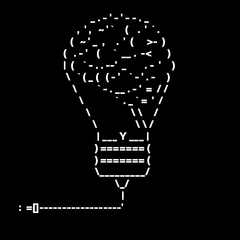                                    _ . - ' - ' - - . _
                             ,  ' ,   ~ ' `     (    .  '  ` .
                          (   ~ ' _  ,     .  '  (      >-  )
                       (   . - '    (      `  __ .  -<       )
                       |  (    ` - . . --'  _        . -  '     )
                        \   ` ( _ (   ( - '    ` - ' . -     )  
                           \         ` - . __ . - '  =  / /
                              \              `  . _ ` =  '  /
                                 \                  \ \     /
                                    \                 \ \ /
                                      | ___ Y ___ |
                                     ) ======= ( 
                                     ) ======= (       
                                     \_________/
                                              \_/
                                                 |
   :  =[]------------------'
