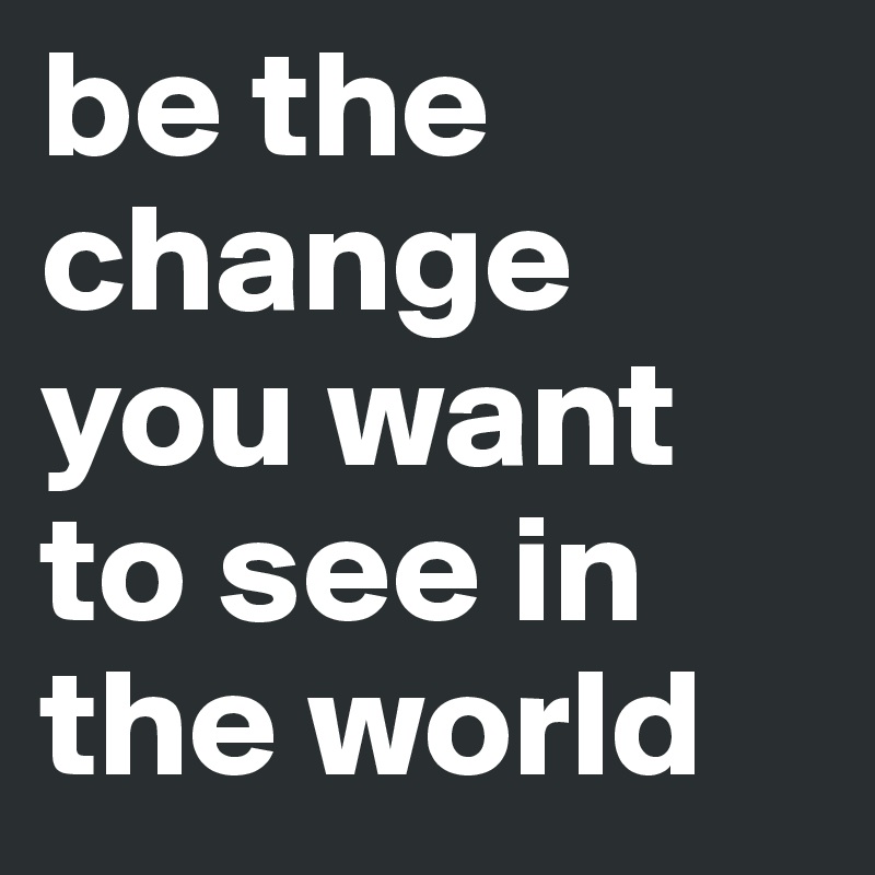 be the change you want to see in the world