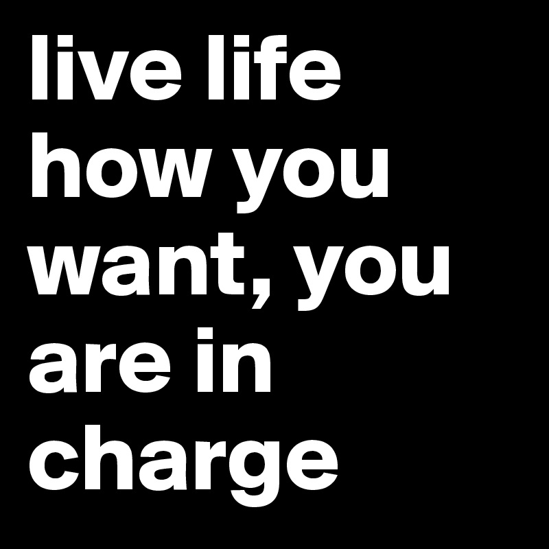 live life how you want, you are in charge 