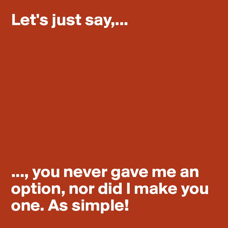 Let's just say,...








..., you never gave me an option, nor did I make you one. As simple! 