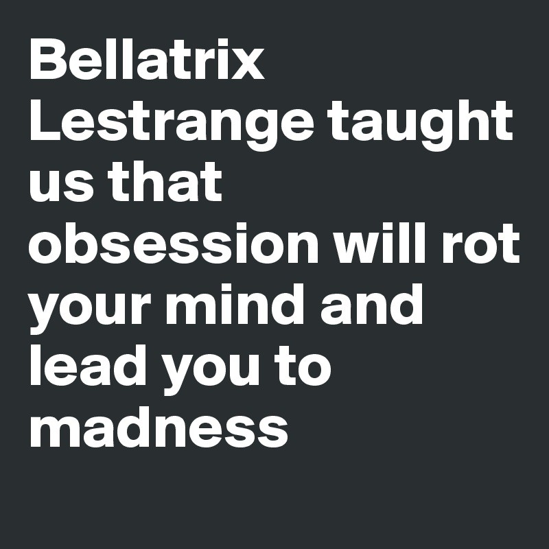 Bellatrix Lestrange taught us that obsession will rot your mind and lead you to madness
