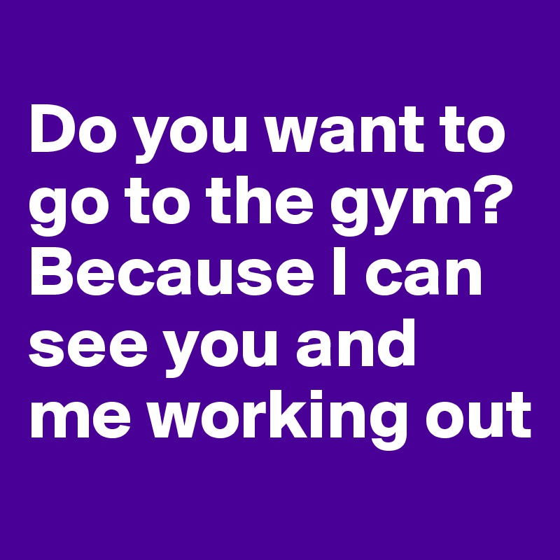 
Do you want to go to the gym? Because I can see you and me working out