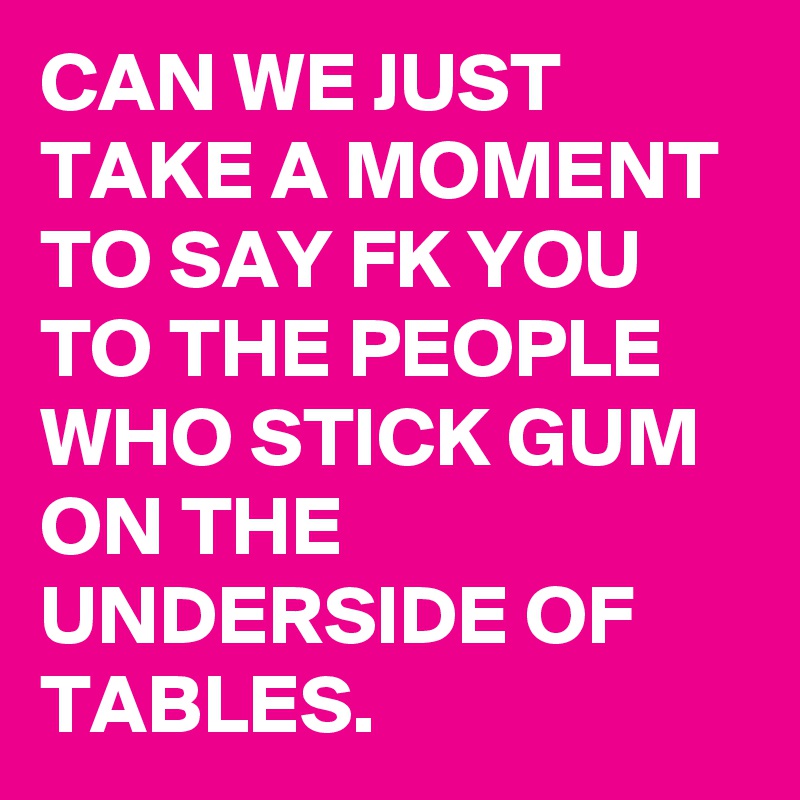 CAN WE JUST TAKE A MOMENT TO SAY FK YOU TO THE PEOPLE WHO STICK GUM ON THE UNDERSIDE OF TABLES.
